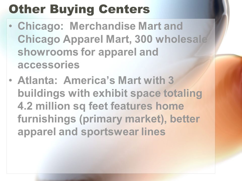 Other Buying Centers Chicago: Merchandise Mart and Chicago Apparel Mart, 300 wholesale showrooms for apparel and accessories Atlanta: America’s Mart with 3 buildings with exhibit space totaling 4.2 million sq feet features home furnishings (primary market), better apparel and sportswear lines