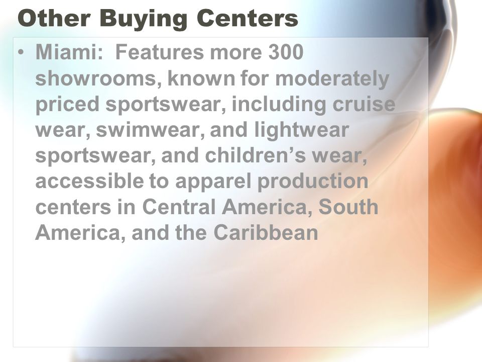 Other Buying Centers Miami: Features more 300 showrooms, known for moderately priced sportswear, including cruise wear, swimwear, and lightwear sportswear, and children’s wear, accessible to apparel production centers in Central America, South America, and the Caribbean