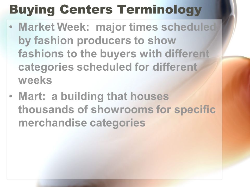 Buying Centers Terminology Market Week: major times scheduled by fashion producers to show fashions to the buyers with different categories scheduled for different weeks Mart: a building that houses thousands of showrooms for specific merchandise categories