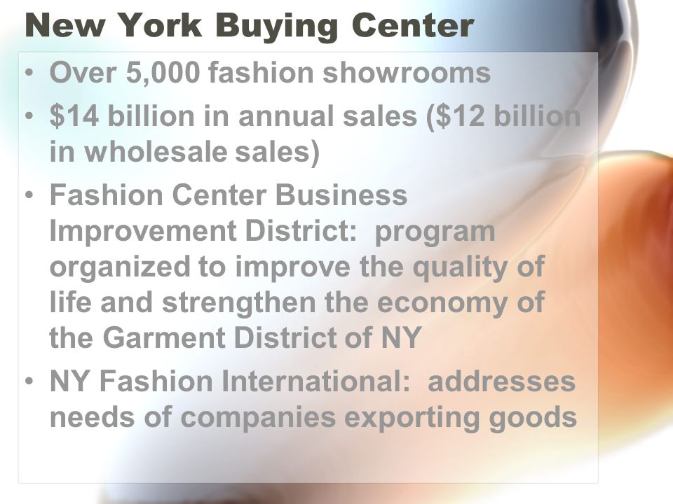 New York Buying Center Over 5,000 fashion showrooms $14 billion in annual sales ($12 billion in wholesale sales) Fashion Center Business Improvement District: program organized to improve the quality of life and strengthen the economy of the Garment District of NY NY Fashion International: addresses needs of companies exporting goods