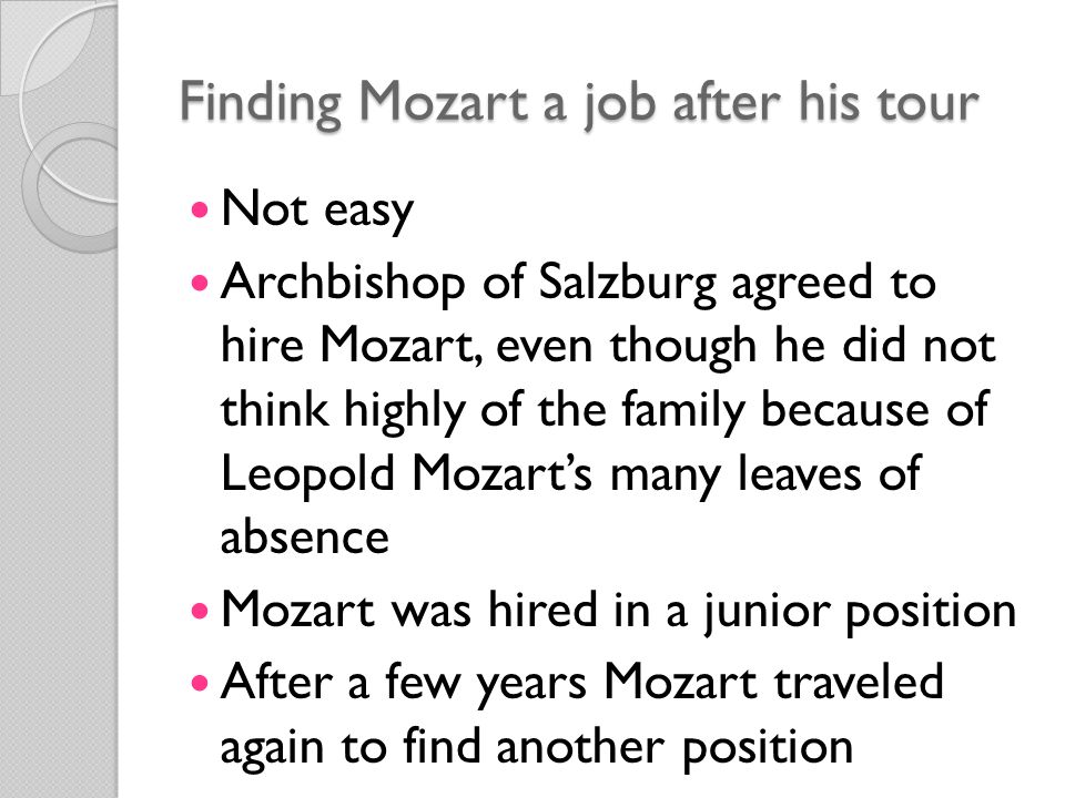 Finding Mozart a job after his tour Not easy Archbishop of Salzburg agreed to hire Mozart, even though he did not think highly of the family because of Leopold Mozart’s many leaves of absence Mozart was hired in a junior position After a few years Mozart traveled again to find another position