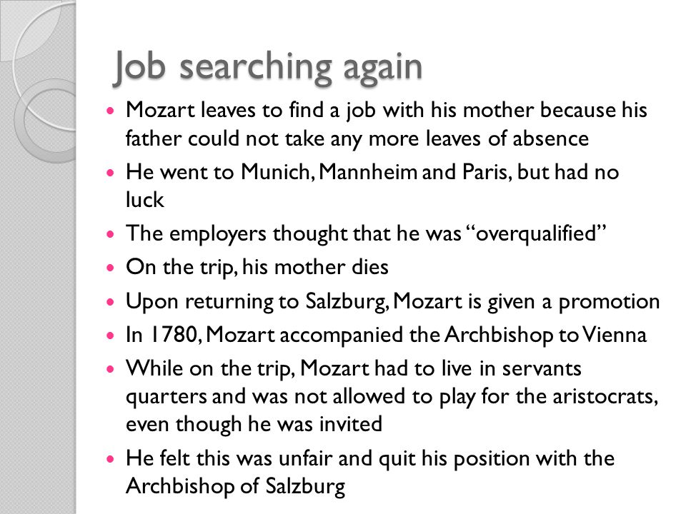 Job searching again Mozart leaves to find a job with his mother because his father could not take any more leaves of absence He went to Munich, Mannheim and Paris, but had no luck The employers thought that he was overqualified On the trip, his mother dies Upon returning to Salzburg, Mozart is given a promotion In 1780, Mozart accompanied the Archbishop to Vienna While on the trip, Mozart had to live in servants quarters and was not allowed to play for the aristocrats, even though he was invited He felt this was unfair and quit his position with the Archbishop of Salzburg