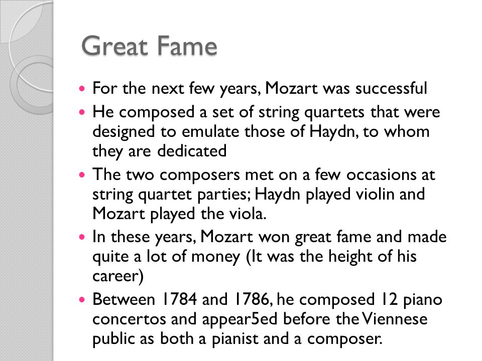 Great Fame For the next few years, Mozart was successful He composed a set of string quartets that were designed to emulate those of Haydn, to whom they are dedicated The two composers met on a few occasions at string quartet parties; Haydn played violin and Mozart played the viola.