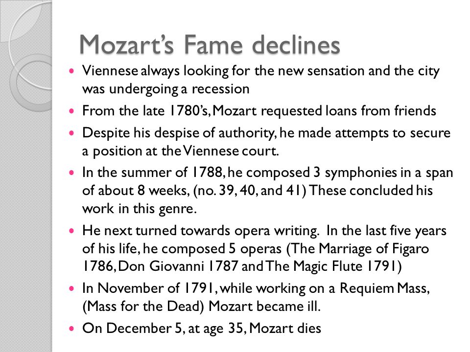 Mozart’s Fame declines Viennese always looking for the new sensation and the city was undergoing a recession From the late 1780’s, Mozart requested loans from friends Despite his despise of authority, he made attempts to secure a position at the Viennese court.