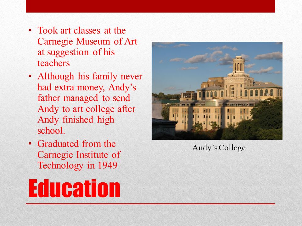 Education Took art classes at the Carnegie Museum of Art at suggestion of his teachers Although his family never had extra money, Andy’s father managed to send Andy to art college after Andy finished high school.