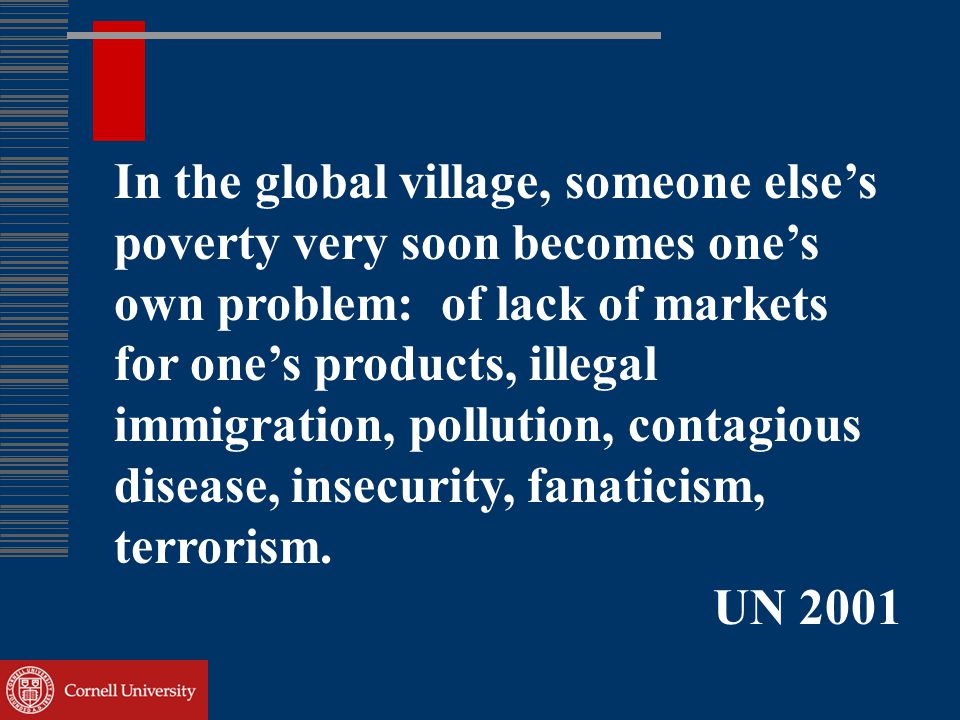 In the global village, someone else’s poverty very soon becomes one’s own problem: of lack of markets for one’s products, illegal immigration, pollution, contagious disease, insecurity, fanaticism, terrorism.