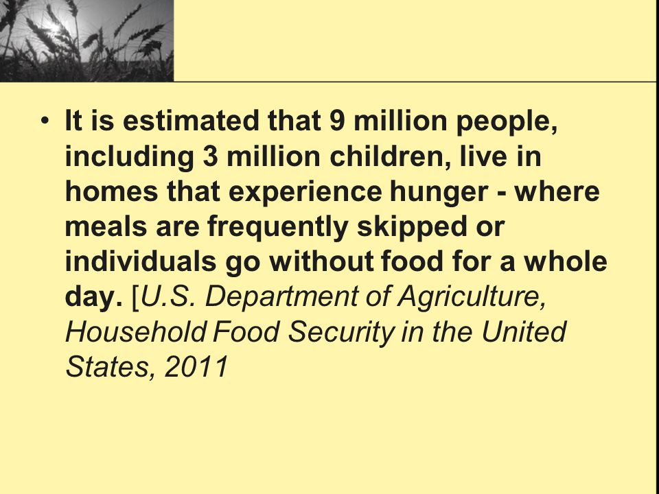 It is estimated that 9 million people, including 3 million children, live in homes that experience hunger - where meals are frequently skipped or individuals go without food for a whole day.