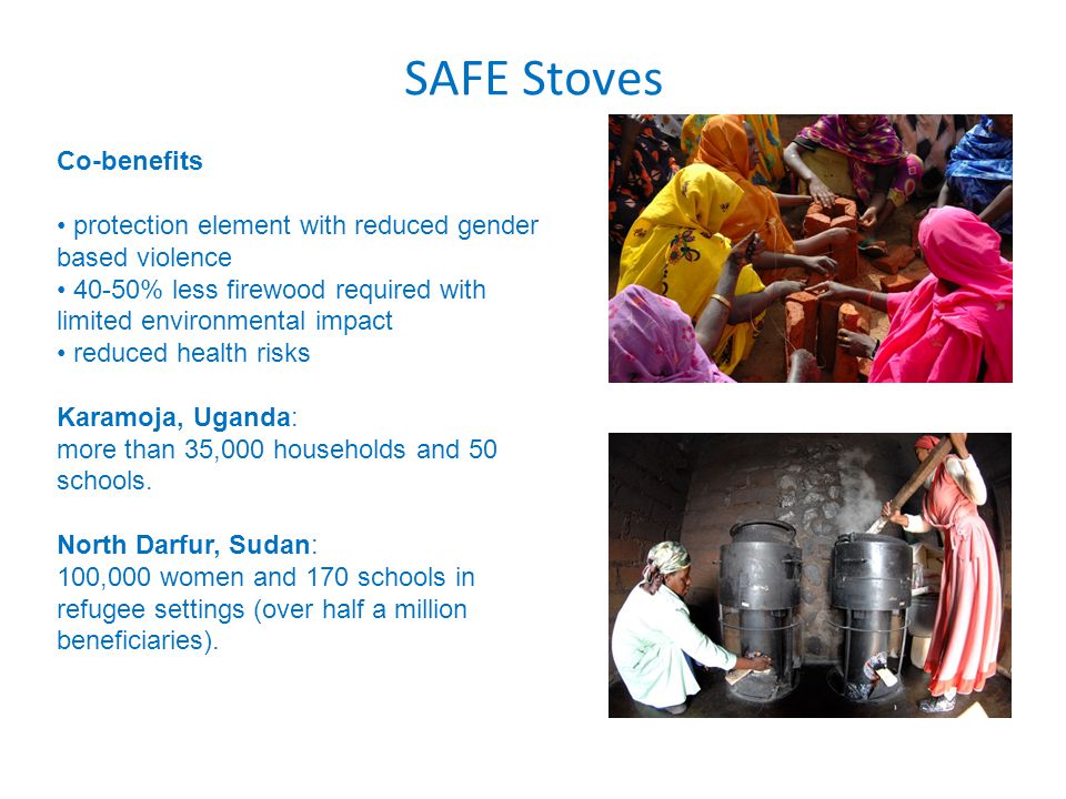 SAFE Stoves Co-benefits protection element with reduced gender based violence 40-50% less firewood required with limited environmental impact reduced health risks Karamoja, Uganda: more than 35,000 households and 50 schools.