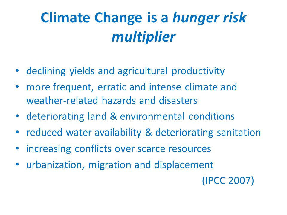 Climate Change is a hunger risk multiplier declining yields and agricultural productivity more frequent, erratic and intense climate and weather-related hazards and disasters deteriorating land & environmental conditions reduced water availability & deteriorating sanitation increasing conflicts over scarce resources urbanization, migration and displacement (IPCC 2007)