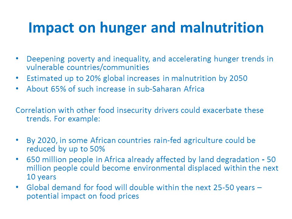 Impact on hunger and malnutrition Deepening poverty and inequality, and accelerating hunger trends in vulnerable countries/communities Estimated up to 20% global increases in malnutrition by 2050 About 65% of such increase in sub-Saharan Africa Correlation with other food insecurity drivers could exacerbate these trends.