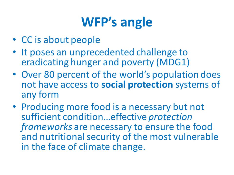 WFP’s angle CC is about people It poses an unprecedented challenge to eradicating hunger and poverty (MDG1) Over 80 percent of the world’s population does not have access to social protection systems of any form Producing more food is a necessary but not sufficient condition…effective protection frameworks are necessary to ensure the food and nutritional security of the most vulnerable in the face of climate change.