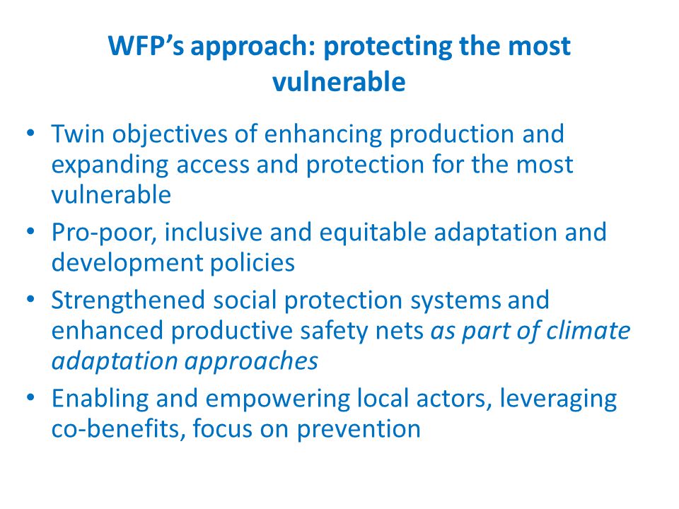 WFP’s approach: protecting the most vulnerable Twin objectives of enhancing production and expanding access and protection for the most vulnerable Pro-poor, inclusive and equitable adaptation and development policies Strengthened social protection systems and enhanced productive safety nets as part of climate adaptation approaches Enabling and empowering local actors, leveraging co-benefits, focus on prevention
