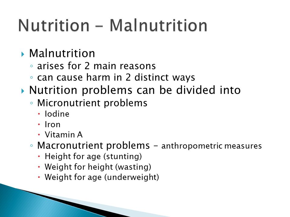 Malnutrition ◦ arises for 2 main reasons ◦ can cause harm in 2 distinct ways  Nutrition problems can be divided into ◦ Micronutrient problems  Iodine  Iron  Vitamin A ◦ Macronutrient problems – anthropometric measures  Height for age (stunting)  Weight for height (wasting)  Weight for age (underweight)