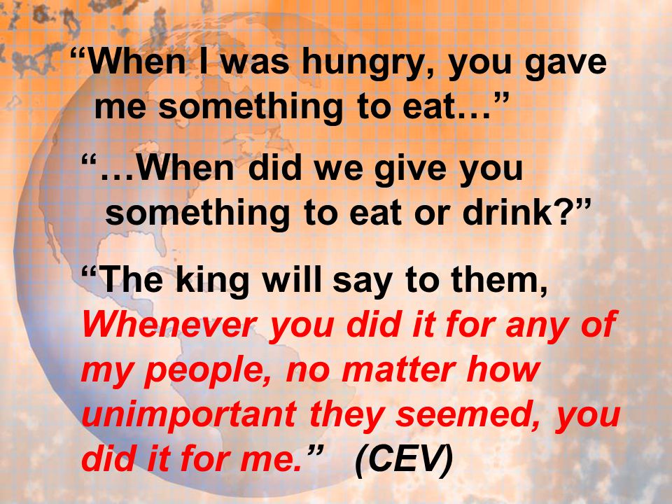 When I was hungry, you gave me something to eat… …When did we give you something to eat or drink The king will say to them, Whenever you did it for any of my people, no matter how unimportant they seemed, you did it for me. (CEV)