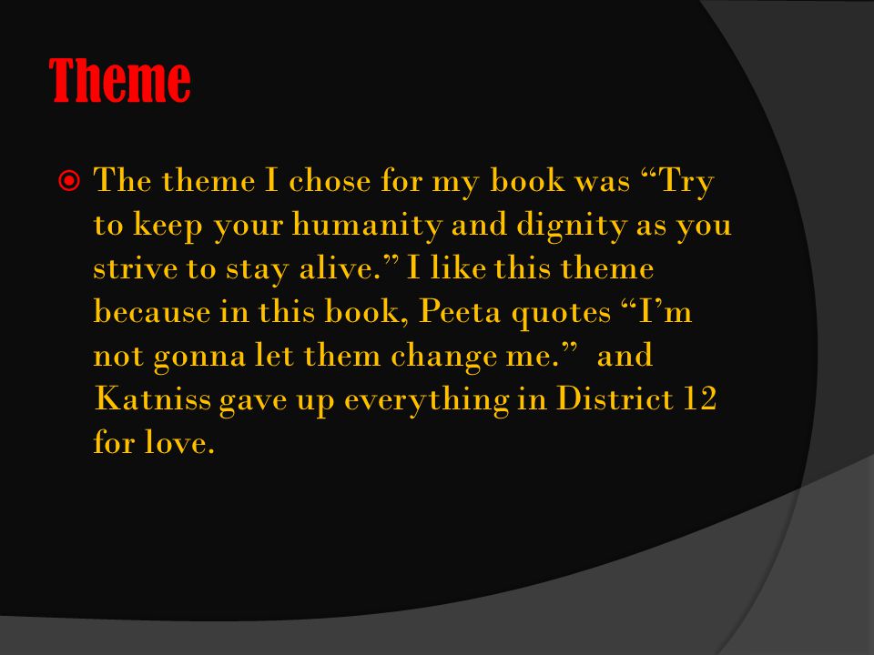 Theme  The theme I chose for my book was Try to keep your humanity and dignity as you strive to stay alive. I like this theme because in this book, Peeta quotes I’m not gonna let them change me. and Katniss gave up everything in District 12 for love.