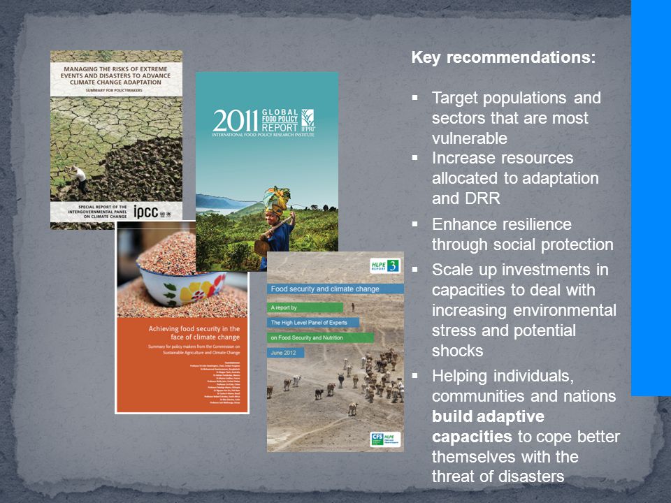 Key recommendations:  Target populations and sectors that are most vulnerable  Increase resources allocated to adaptation and DRR  Enhance resilience through social protection  Scale up investments in capacities to deal with increasing environmental stress and potential shocks  Helping individuals, communities and nations build adaptive capacities to cope better themselves with the threat of disasters