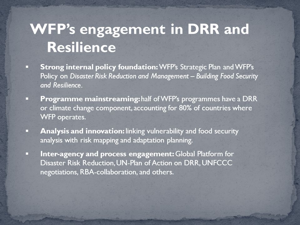 WFP’s engagement in DRR and Resilience  Strong internal policy foundation: WFP’s Strategic Plan and WFP’s Policy on Disaster Risk Reduction and Management – Building Food Security and Resilience.