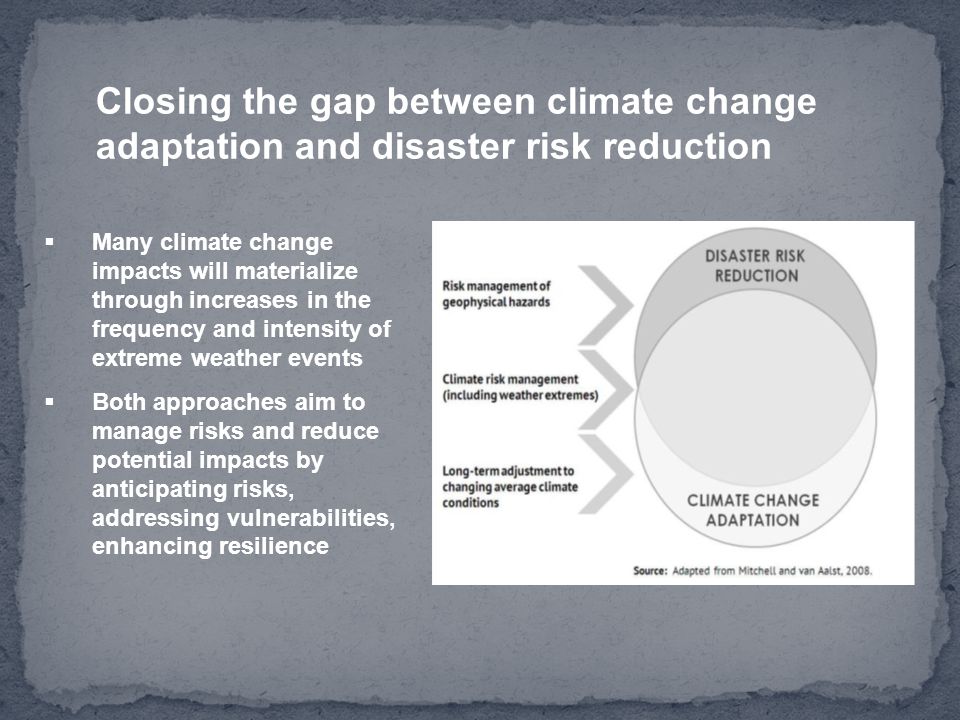 Closing the gap between climate change adaptation and disaster risk reduction  Many climate change impacts will materialize through increases in the frequency and intensity of extreme weather events  Both approaches aim to manage risks and reduce potential impacts by anticipating risks, addressing vulnerabilities, enhancing resilience