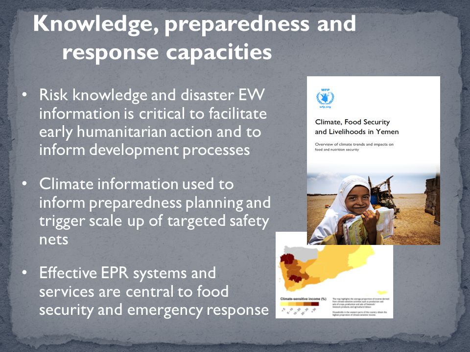 Knowledge, preparedness and response capacities Risk knowledge and disaster EW information is critical to facilitate early humanitarian action and to inform development processes Climate information used to inform preparedness planning and trigger scale up of targeted safety nets Effective EPR systems and services are central to food security and emergency response