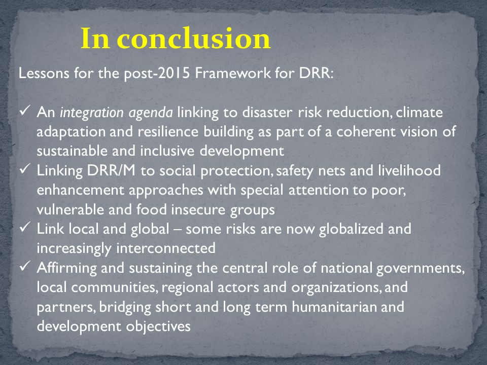Lessons for the post-2015 Framework for DRR: An integration agenda linking to disaster risk reduction, climate adaptation and resilience building as part of a coherent vision of sustainable and inclusive development Linking DRR/M to social protection, safety nets and livelihood enhancement approaches with special attention to poor, vulnerable and food insecure groups Link local and global – some risks are now globalized and increasingly interconnected Affirming and sustaining the central role of national governments, local communities, regional actors and organizations, and partners, bridging short and long term humanitarian and development objectives In conclusion
