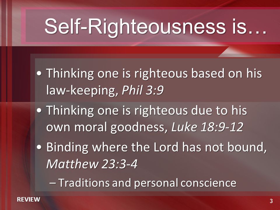 Self-Righteousness is… Thinking one is righteous based on his law-keeping, Phil 3:9Thinking one is righteous based on his law-keeping, Phil 3:9 Thinking one is righteous due to his own moral goodness, Luke 18:9-12Thinking one is righteous due to his own moral goodness, Luke 18:9-12 Binding where the Lord has not bound, Matthew 23:3-4Binding where the Lord has not bound, Matthew 23:3-4 –Traditions and personal conscience 3 REVIEW