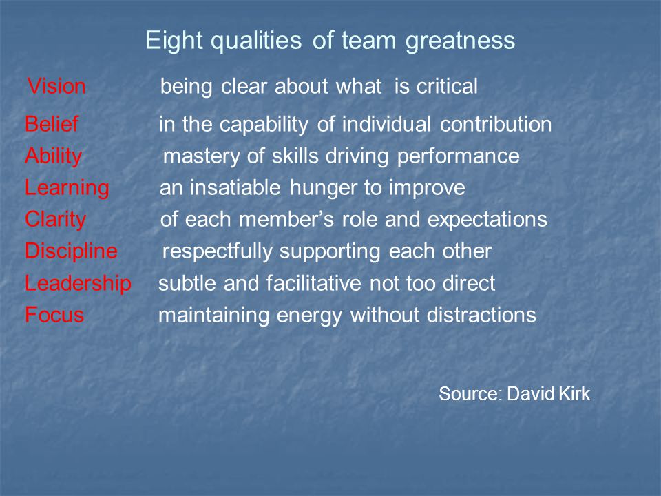 Eight qualities of team greatness Vision being clear about what is critical Belief in the capability of individual contribution Ability mastery of skills driving performance Learning an insatiable hunger to improve Clarity of each member’s role and expectations Discipline respectfully supporting each other Leadership subtle and facilitative not too direct Focus maintaining energy without distractions Source: David Kirk