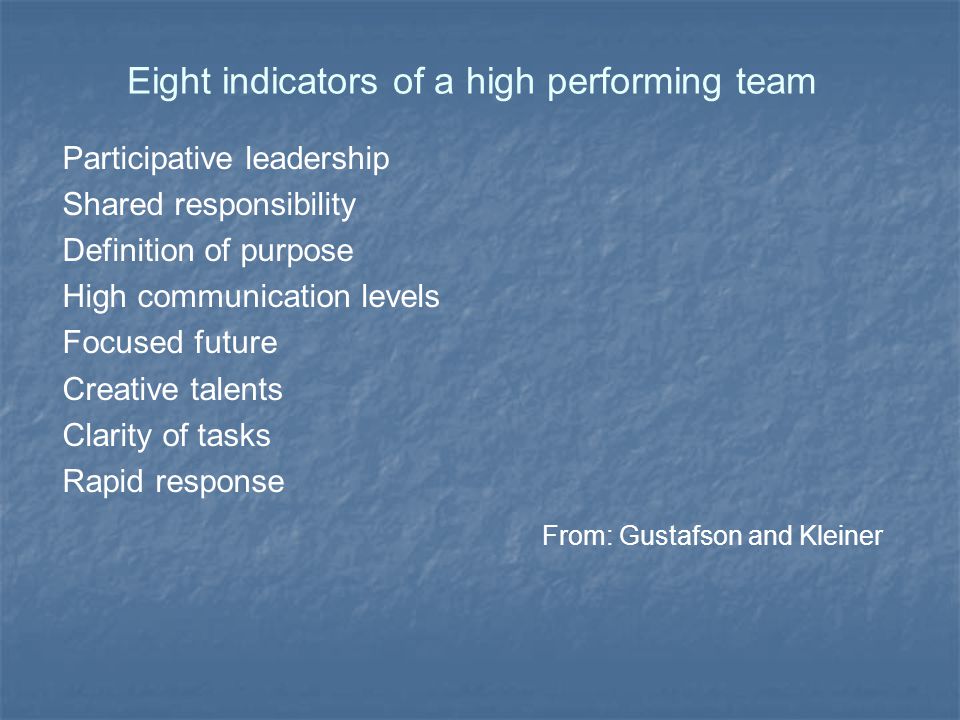 Eight indicators of a high performing team Participative leadership Shared responsibility Definition of purpose High communication levels Focused future Creative talents Clarity of tasks Rapid response From: Gustafson and Kleiner