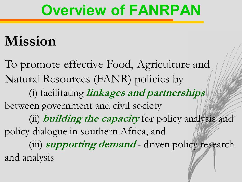 Mission To promote effective Food, Agriculture and Natural Resources (FANR) policies by (i) facilitating linkages and partnerships between government and civil society (ii) building the capacity for policy analysis and policy dialogue in southern Africa, and (iii) supporting demand - driven policy research and analysis Overview of FANRPAN