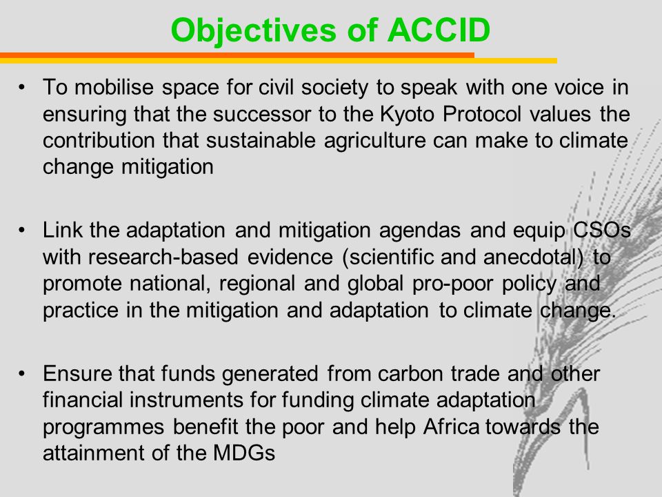 Objectives of ACCID To mobilise space for civil society to speak with one voice in ensuring that the successor to the Kyoto Protocol values the contribution that sustainable agriculture can make to climate change mitigation Link the adaptation and mitigation agendas and equip CSOs with research-based evidence (scientific and anecdotal) to promote national, regional and global pro-poor policy and practice in the mitigation and adaptation to climate change.