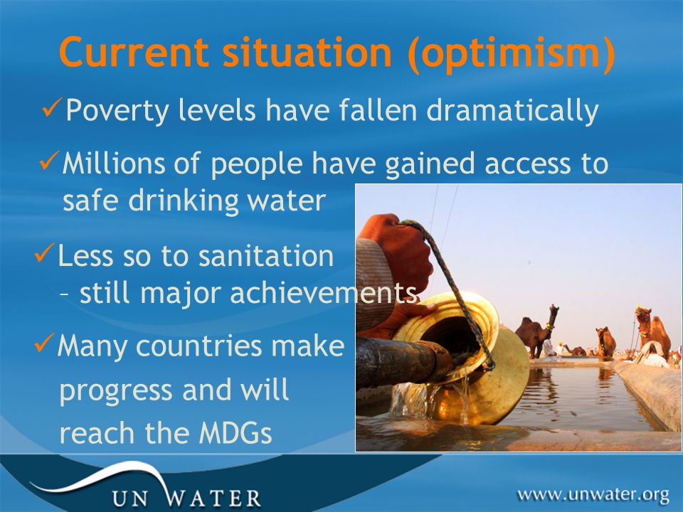 Current situation (optimism) Poverty levels have fallen dramatically Millions of people have gained access to safe drinking water Less so to sanitation – still major achievements Many countries make progress and will reach the MDGs