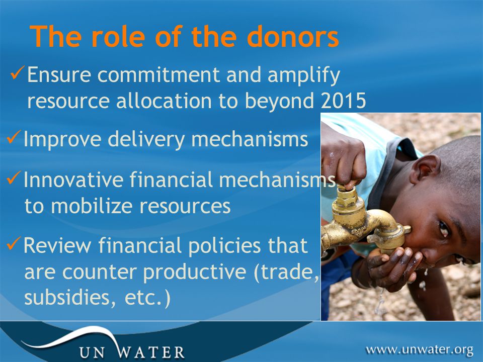 The role of the donors Ensure commitment and amplify resource allocation to beyond 2015 Improve delivery mechanisms Innovative financial mechanisms to mobilize resources Review financial policies that are counter productive (trade, subsidies, etc.)
