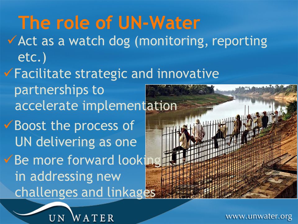 The role of UN-Water Act as a watch dog (monitoring, reporting etc.) Facilitate strategic and innovative partnerships to accelerate implementation Boost the process of UN delivering as one Be more forward looking in addressing new challenges and linkages