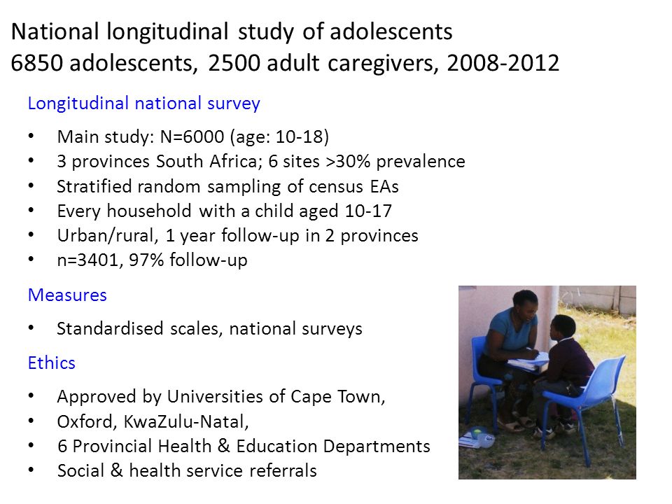 National longitudinal study of adolescents 6850 adolescents, 2500 adult caregivers, Longitudinal national survey Main study: N=6000 (age: 10-18) 3 provinces South Africa; 6 sites >30% prevalence Stratified random sampling of census EAs Every household with a child aged Urban/rural, 1 year follow-up in 2 provinces n=3401, 97% follow-up Measures Standardised scales, national surveys Ethics Approved by Universities of Cape Town, Oxford, KwaZulu-Natal, 6 Provincial Health & Education Departments Social & health service referrals Controlling for prior HIV risk