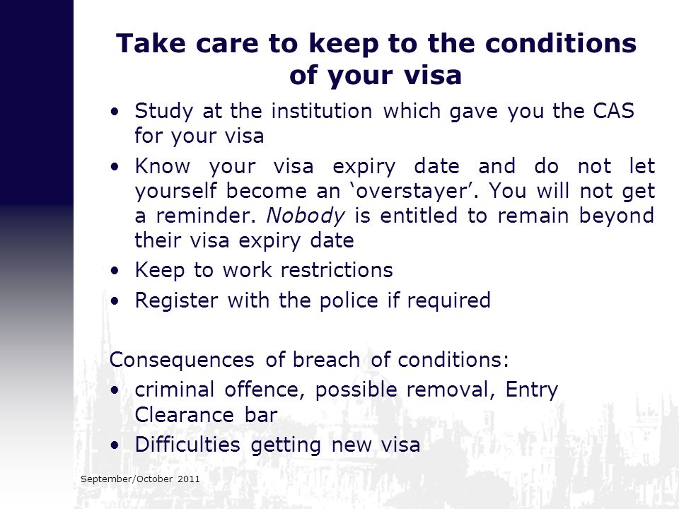 Study at the institution which gave you the CAS for your visa Know your visa expiry date and do not let yourself become an ‘overstayer’.