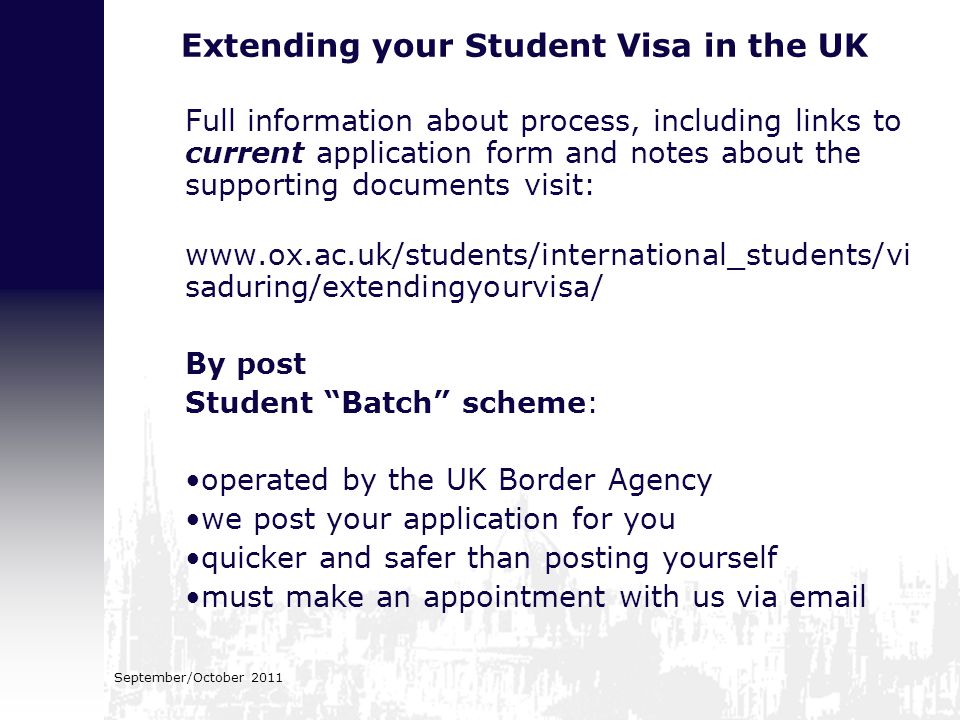 Extending your Student Visa in the UK Full information about process, including links to current application form and notes about the supporting documents visit:   saduring/extendingyourvisa/ By post Student Batch scheme: operated by the UK Border Agency we post your application for you quicker and safer than posting yourself must make an appointment with us via