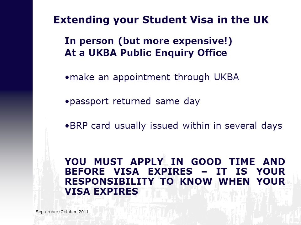 Extending your Student Visa in the UK In person (but more expensive!) At a UKBA Public Enquiry Office make an appointment through UKBA passport returned same day BRP card usually issued within in several days YOU MUST APPLY IN GOOD TIME AND BEFORE VISA EXPIRES – IT IS YOUR RESPONSIBILITY TO KNOW WHEN YOUR VISA EXPIRES September/October 2011