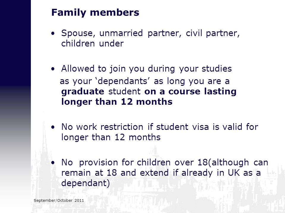 Family members Spouse, unmarried partner, civil partner, children under Allowed to join you during your studies as your ‘dependants’ as long you are a graduate student on a course lasting longer than 12 months No work restriction if student visa is valid for longer than 12 months No provision for children over 18(although can remain at 18 and extend if already in UK as a dependant)