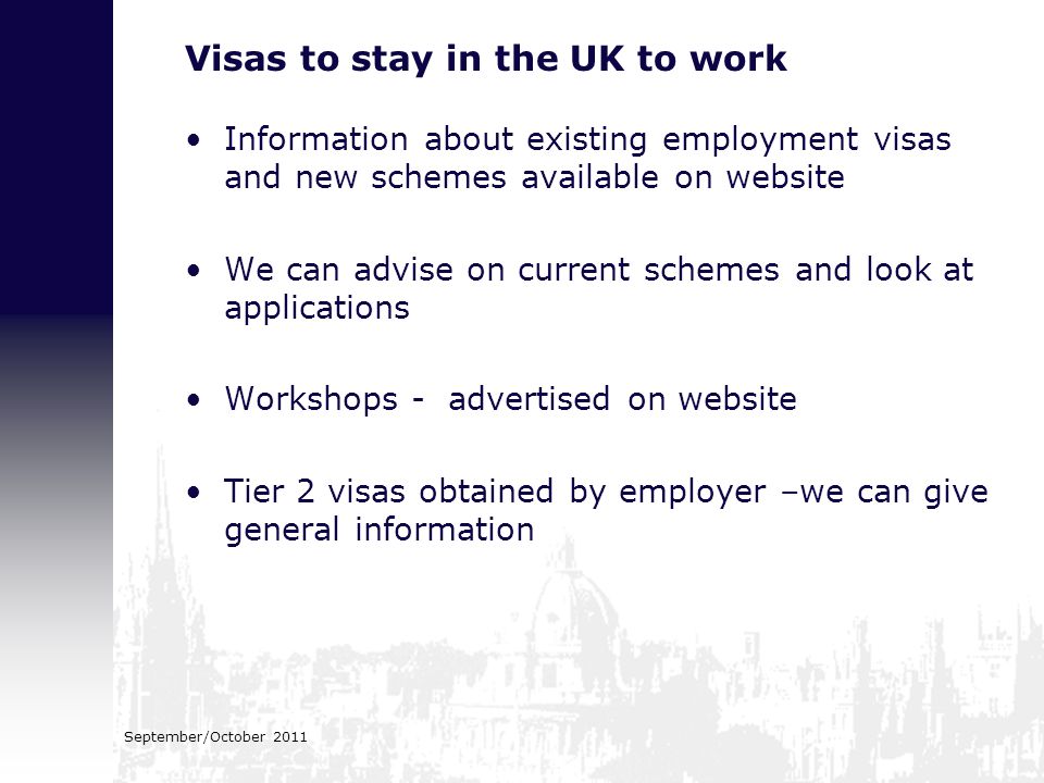 September/October 2011 Visas to stay in the UK to work Information about existing employment visas and new schemes available on website We can advise on current schemes and look at applications Workshops - advertised on website Tier 2 visas obtained by employer –we can give general information