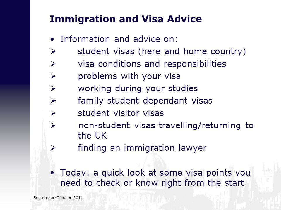 Immigration and Visa Advice Information and advice on:  student visas (here and home country)  visa conditions and responsibilities  problems with your visa  working during your studies  family student dependant visas  student visitor visas  non-student visas travelling/returning to the UK  finding an immigration lawyer Today: a quick look at some visa points you need to check or know right from the start September/October 2011