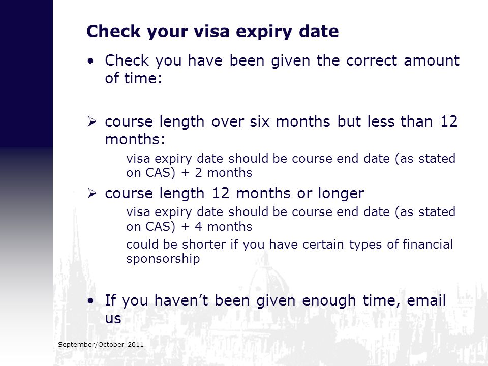 Check your visa expiry date Check you have been given the correct amount of time:  course length over six months but less than 12 months: visa expiry date should be course end date (as stated on CAS) + 2 months  course length 12 months or longer visa expiry date should be course end date (as stated on CAS) + 4 months could be shorter if you have certain types of financial sponsorship If you haven’t been given enough time,  us September/October 2011