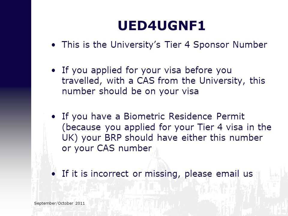 UED4UGNF1 This is the University’s Tier 4 Sponsor Number If you applied for your visa before you travelled, with a CAS from the University, this number should be on your visa If you have a Biometric Residence Permit (because you applied for your Tier 4 visa in the UK) your BRP should have either this number or your CAS number If it is incorrect or missing, please  us September/October 2011