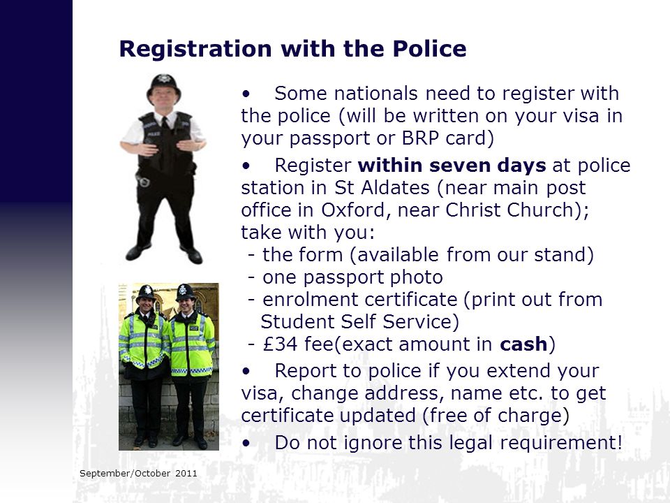 Registration with the Police Some nationals need to register with the police (will be written on your visa in your passport or BRP card) Register within seven days at police station in St Aldates (near main post office in Oxford, near Christ Church); take with you: - the form (available from our stand) - one passport photo - enrolment certificate (print out from Student Self Service) - £34 fee(exact amount in cash) Report to police if you extend your visa, change address, name etc.