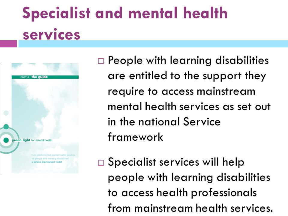 Specialist and mental health services  People with learning disabilities are entitled to the support they require to access mainstream mental health services as set out in the national Service framework  Specialist services will help people with learning disabilities to access health professionals from mainstream health services.