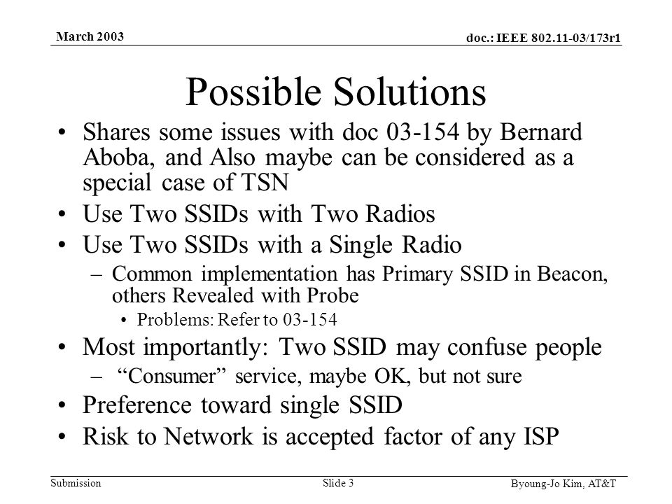 doc.: IEEE /173r1 Submission Byoung-Jo Kim, AT&T March 2003 Slide 3 Possible Solutions Shares some issues with doc by Bernard Aboba, and Also maybe can be considered as a special case of TSN Use Two SSIDs with Two Radios Use Two SSIDs with a Single Radio –Common implementation has Primary SSID in Beacon, others Revealed with Probe Problems: Refer to Most importantly: Two SSID may confuse people – Consumer service, maybe OK, but not sure Preference toward single SSID Risk to Network is accepted factor of any ISP