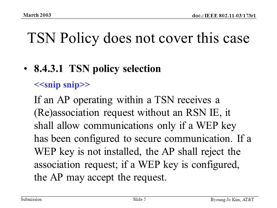doc.: IEEE /173r1 Submission Byoung-Jo Kim, AT&T March 2003 Slide 5 TSN Policy does not cover this case TSN policy selection > If an AP operating within a TSN receives a (Re)association request without an RSN IE, it shall allow communications only if a WEP key has been configured to secure communication.