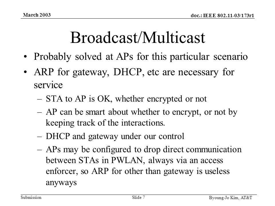 doc.: IEEE /173r1 Submission Byoung-Jo Kim, AT&T March 2003 Slide 7 Broadcast/Multicast Probably solved at APs for this particular scenario ARP for gateway, DHCP, etc are necessary for service –STA to AP is OK, whether encrypted or not –AP can be smart about whether to encrypt, or not by keeping track of the interactions.