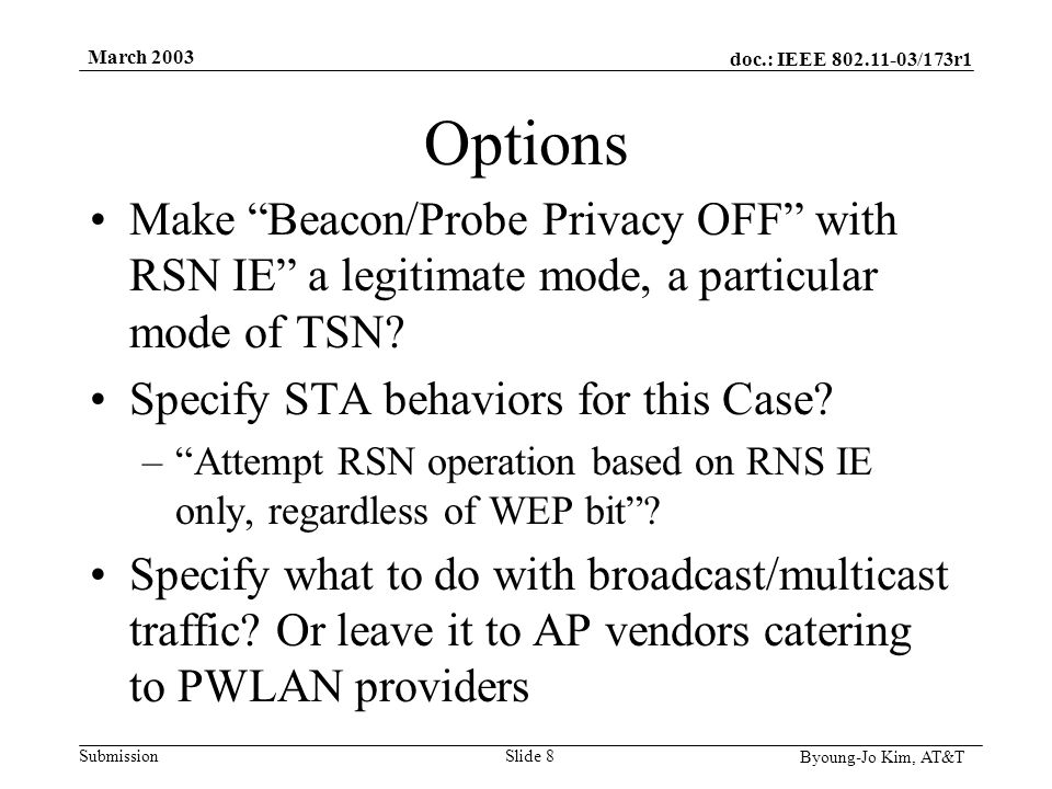 doc.: IEEE /173r1 Submission Byoung-Jo Kim, AT&T March 2003 Slide 8 Options Make Beacon/Probe Privacy OFF with RSN IE a legitimate mode, a particular mode of TSN.