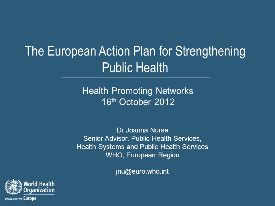 The European Action Plan for Strengthening Public Health Dr Joanna Nurse Senior Advisor, Public Health Services, Health Systems and Public Health Services WHO, European Region Health Promoting Networks 16 th October 2012