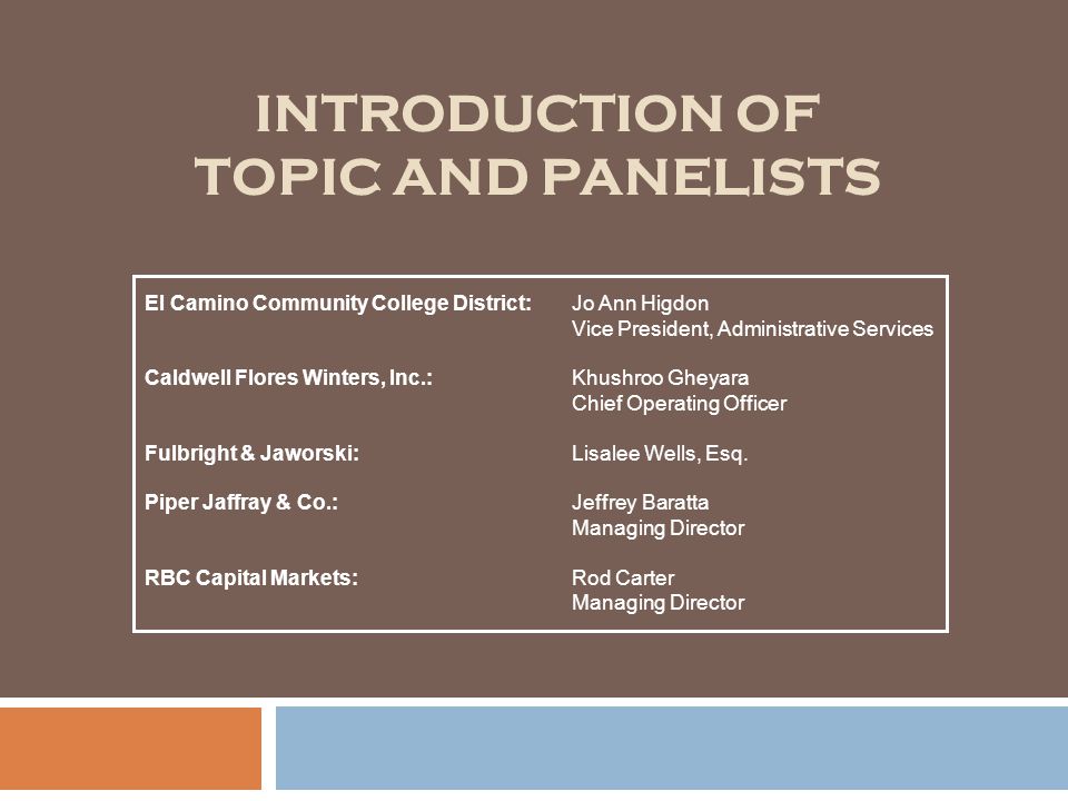 INTRODUCTION OF TOPIC AND PANELISTS El Camino Community College District:Jo Ann Higdon Vice President, Administrative Services Caldwell Flores Winters, Inc.:Khushroo Gheyara Chief Operating Officer Fulbright & Jaworski:Lisalee Wells, Esq.