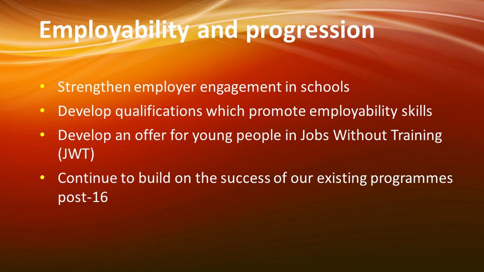 Employability and progression Strengthen employer engagement in schools Develop qualifications which promote employability skills Develop an offer for young people in Jobs Without Training (JWT) Continue to build on the success of our existing programmes post-16